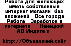  Работа для желающих иметь собственный интернет магазин, без вложений - Все города Работа » Заработок в интернете   . Ненецкий АО,Индига п.